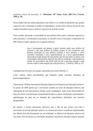10

atendemos alunos do município “J” (Município “H” Grupo Norte, SRE-Nova Venécia,
2008, p. 20).
Nossa análise não tem caráter generalista, mas reflexivo no sentido de pensarmos que quando
a parceria com a instituição se traduz em dependência, mostra fortes indícios de que há uma
ausência de políticas para se efetivar o processo de inclusão escolar.
Nesse sentido, discutindo a necessidade de uma política efetiva para a educação especial em
cada município, a coordenadora da pesquisa, no encontro com os municípios componentes da
SRE-Afonso Cláudio, apontou-nos a seguinte reflexão:

Isso é preocupante até porque a gente termina tendo uma política de
governo e não uma política de Estado, porque se nós tivéssemos uma
política municipal ou uma política estadual o novo prefeito, o novo
secretário municipal, a nova superintendente ou o novo superintendente
não poderia mudar porque há uma política que diz que todos os alunos com
necessidades educacionais especiais deverão ser atendidos, matriculados na
escola. Se essa política não existe cada um faz o que bem entende e cada
um faz e aplica verba naquilo que acha que deve [...] (JESUS, 2008, p. 10)

A pergunta que fica após esse quadro, apontando por nossas reflexões, é:
Como instituir outras possibilidades que busquem trilhar caminhos diferentes da
parceria/dependência?
O documento “Política Nacional de Educação Especial na Perspectiva da Educação Inclusiva”
de janeiro de 2008 aponta que o movimento mundial em torno da educação inclusiva está
impregnado de uma ação política, cultural, social e pedagógica. Ações essas indissociadas em
busca do direito à escolarização sistematizada de todos os alunos, focalizando a participação e
aprendizagem de cada um na interação das características individuais sem torná-las
desigualdades.

No entanto, o mesmo documento, alerta-nos para o fato de que mesmo com todo o
movimento em prol da educação inclusiva, os sistemas de ensino e as políticas implementadas
nos últimos anos não alcançaram, em sua totalidade, os objetivos da educação inclusiva em
suas redes. Para tal alcance as orientações da política nacional de educação especial apontam

 