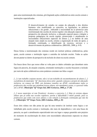 11

para uma reestruturação dos sistemas, privilegiando ações colaborativas entre escola comum e
instituições especializadas.

O desenvolvimento de estudos no campo da educação e dos direitos
humanos vêm modificando os conceitos, as legislações, as práticas
educacionais e de gestão , indicando a necessidade de se promover uma
reestruturação das escolas de ensino regular e da educação especial [...] Na
perspectiva da educação inclusiva, a educação especial passa a integrar a
proposta pedagógica da escola regular, promovendo o atendimento às
necessidades educacionais especiais de alunos [...] no âmbito de uma
atuação mais ampla na escola, orienta a organização de redes de apoio, a
formação continuada, a identificação de recursos, serviços e o
desenvolvimento de práticas colaborativas. (BRASIL, 2008, p. 8-9)
Dessa forma a reestruturação dos sistemas reside em instituir práticas colaborativas, pelas
quais, escola comum e instituição sigam o caminho da inclusão escolar. Todas as ações
devem pautar-se dentro da perspectiva da inclusão do aluno na escola comum.

Em busca desse foco que nosso olhar se volta para os dados coletados que desenham outra
lógica de parceria, de atuação conjunta, orientando instituições e escolas buscarem a inclusão
por meio de ações colaborativas como podemos constatar nas falas a seguir:

[...] é um trabalho conjunto mesmo, não é só um trabalho de encaminhamento de alunos [...]
a prefeitura do município “Q” funcionou desse jeito: quando começou o projeto de educação
inclusiva, no começo de 2005, nós fazíamos reuniões na APAE, convidávamos todos os
professores das escolas que atendiam nossos alunos, nós mandamos cartas, e o pessoal vinha
até a APAE. (Município “Q” Grupo Sul, SRE-Cariacica, 2008, p. 27-28)
[...] nosso município só tem Pestalozzi. Acontece a parceria [...] Hoje já existem alguns
alunos que já estão nas escolas regulares, porém a dificuldade é muito grande, para os
professores que estão com esses alunos e com relação à formação continuada que não há
[...](Município “D” Grupo Norte, SRE-Colatina, 2009, p. 20)
Esses dois relatos nos dão pistas de que há uma tentativa de instituir outra lógica a ser
trabalhado pela escola comum e instituição, não mais de dependência e sim uma busca de
parceria, na qual o atendimento especializado tem seu lugar e espaço garantido sem prejuízo
do momento de escolarização do aluno com necessidades educacionais especiais na classe
comum.

 