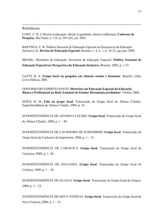 13

Referências
CURY, C. R. J. Direito à educação: direito à igualdade, direito à diferença. Cadernos de
Pesquisa, São Paulo, n. 116, p. 245-262, jul. 2002
BAPTISTA, C. R. Política Nacional de Educação Especial na Perspectiva da Educação
Inclusiva. In: Revista de Educação Especial, Brasília, v. 4, n. 1, p. 18-32, jan./jun. 2008.
BRASIL, Ministério da Educação. Secretaria de Educação Especial. Política Nacional de
Educação Especial na Perspectiva da Educação Inclusiva, Brasília, 2008, p. 1-15.

GATTI, B. A. Grupo focal na pesquisa em ciências sociais e humanas. Brasília: Líber
Livro Editora, 2005.
GOVERNO DO ESPÍRITO SANTO. Diretrizes da Educação Especial da Educação
Básica e Profissional na Rede Estadual de Ensino/ Documento preliminar. Vitória, 2008,
JESUS, D. M. Fala no grupo focal. Transcrição do Grupo focal de Afonso Cláudio.
Superintendência de Afonso Cláudio, 2008, p. 10.
SUPERINTENDÊNCIA DE AFONSO CLÁUDIO. Grupo focal. Transcrição do Grupo focal
de Afonso Cláudio. 2008, p. 1 – 40.
SUPERINTENDÊNCIA DE CACHOEIRO DE ITAPEMIRIM. Grupo focal. Transcrição do
Grupo focal de Cachoeiro de Itapemirim, 2008, p. 1 – 31.
SUPERINTENDÊNCIA DE CARIACICA. Grupo focal. Transcrição do Grupo focal de
Cariacica, 2008, p. 1- 30.
SUPERINTENDÊNCIA DE COLATINA. Grupo focal. Transcrição do Grupo focal de
Colatina, 2009, p. 1 – 30.
SUPERINTENDÊNCIA DE GUAÇUI. Grupo focal. Transcrição do Grupo focal de Guaçui,
2008, p. 1 – 25.
SUPERINTENDÊNCIA DE NOVA VENÉCIA. Grupo focal. Transcrição do Grupo focal de
Nova Venécia, 2008, p. 1 – 21.

 