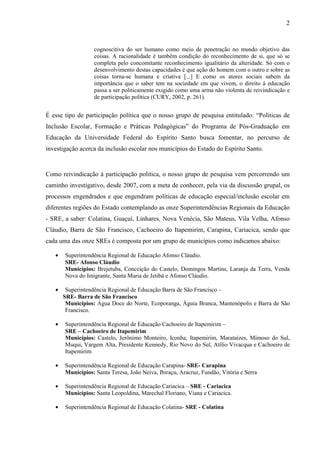 2

cognoscitiva do ser humano como meio de penetração no mundo objetivo das
coisas. A racionalidade é também condição do reconhecimento de si, que só se
completa pelo concomitante reconhecimento igualitário da alteridade. Só com o
desenvolvimento destas capacidades é que ação do homem com o outro e sobre as
coisas torna-se humana e criativa [...] E como os atores sociais sabem da
importância que o saber tem na sociedade em que vivem, o direito à educação
passa a ser politicamente exigido como uma arma não violenta de reivindicação e
de participação política (CURY, 2002, p. 261).

É esse tipo de participação política que o nosso grupo de pesquisa entitulado: “Políticas de
Inclusão Escolar, Formação e Práticas Pedagógicas” do Programa de Pós-Graduação em
Educação da Universidade Federal do Espírito Santo busca fomentar, no percurso de
investigação acerca da inclusão escolar nos municípios do Estado do Espírito Santo.

Como reivindicação à participação política, o nosso grupo de pesquisa vem percorrendo um
caminho investigativo, desde 2007, com a meta de conhecer, pela via da discussão grupal, os
processos engendrados e que engendram políticas de educação especial/inclusão escolar em
diferentes regiões do Estado contemplando as onze Superintendências Regionais da Educação
- SRE, a saber: Colatina, Guaçuí, Linhares, Nova Venécia, São Mateus, Vila Velha, Afonso
Cláudio, Barra de São Francisco, Cachoeiro do Itapemirim, Carapina, Cariacica, sendo que
cada uma das onze SREs é composta por um grupo de municípios como indicamos abaixo:
•

Superintendência Regional de Educação Afonso Cláudio.
SRE- Afonso Cláudio
Municípios: Brejetuba, Conceição do Castelo, Domingos Martins, Laranja da Terra, Venda
Nova do Imigrante, Santa Maria de Jetibá e Afonso Cláudio.

•

Superintendência Regional de Educação Barra de São Francisco –
SRE- Barra de São Francisco
Municípios: Água Doce do Norte, Ecoporanga, Águia Branca, Mantenópolis e Barra de São
Francisco.

•

Superintendência Regional de Educação Cachoeiro de Itapemirim –
SRE – Cachoeiro de Itapemirim
Municípios: Castelo, Jerônimo Monteiro, Iconha, Itapemirim, Marataízes, Mimoso do Sul,
Muqui, Vargem Alta, Presidente Kennedy, Rio Novo do Sul, Atílio Vivacqua e Cachoeiro de
Itapemirim

•

Superintendência Regional de Educação Carapina- SRE- Carapina
Municípios: Santa Teresa, João Neiva, Ibiraçu, Aracruz, Fundão, Vitória e Serra

•

Superintendência Regional de Educação Cariacica – SRE - Cariacica
Municípios: Santa Leopoldina, Marechal Floriano, Viana e Cariacica.

•

Superintendência Regional de Educação Colatina- SRE - Colatina

 