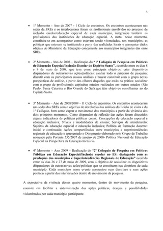 4

•

1º Momento - Ano de 2007 - I Ciclo de encontros. Os encontros aconteceram nas
sedes da SREs e os interlocutores foram os profissionais envolvidos no processo de
inclusão escolar/educação especial de cada município, integrando também os
profissionais das instituições de educação especial. A meta, nesse momento,
constituiu-se em acompanhar como estavam sendo vivenciadas, nos municípios, as
políticas que estavam se instituindo a partir das realidades locais e apresentar dados
oficiais do Ministério da Educação concernente aos municípios integrantes das onze
SREs.

•

2º Momento - Ano de 2008 – Realização do “1º Colóquio de Pesquisa em Políticas
de Educação Especial/Inclusão Escolar do Espírito Santo”, ocorrido entre os dias 8
e 9 de maio de 2008, que teve como principais objetivos: criar dispositivos
disparadores de outras/novas ações/políticas; avaliar todo o processo de pesquisa;
discutir com os participantes nossas análises e buscar constituir com o grupo novas
perspectivas de análise, a partir dos olhares daqueles que estão na prática; socializar
com o grupo de profissionais capixabas estudos realizados em outros estados (São
Paulo, Santa Catarina e Rio Grande do Sul) que têm objetivos semelhantes ao do
Espírito Santo.

•

3º Momento – Ano de 2008/2009 – II Ciclo de encontros. Os encontros aconteceram
nas sedes das SREs com o objetivo de devolutiva das análises do I ciclo de visita e do
1º Colóquio, bem como captar o movimento dos municípios a partir da vivência dos
dois primeiros momentos. Como disparador de reflexão das ações foram discutidos
alguns indicadores de políticas públicas como: Concepções de educação especial e
educação inclusiva; Níveis e modalidades de ensino; Serviços de atendimento;
Sujeitos da educação especial e educação inclusiva; Política de formação docente:
inicial e continuada; Ações compartilhadas entre municípios e superintendências
regionais de educação e apresentado o Documento elaborado pelo Grupo de Trabalho
nomeado pela Portaria 555/2007 de janeiro de 2008- Política Nacional de Educação
Especial na Perspectiva da Educação Inclusiva.

•

4º Momento – Ano 2009 – Realização do “2º Cóloquio de Pesquisa em Políticas
Públicas em Educação Especial/Inclusão escolar no ES: dialogando com as
produções dos municípios e Superintendências Regionais de Educação” ocorrido
entre os dias 26 e 27 de maio de 2009, com o objetivo de socializar os dispositivos
disparadores de outras/novas ações/políticas que se constituem nas diretrizes de cada
município. Cada município nesse evento apresentou suas diretrizes e suas ações
políticas a partir das interlocuções dentro do movimento da pesquisa.

A expectativa da vivência desses quatro momentos, dentro do movimento da pesquisa,
consiste em facilitar a sistematização das ações políticas, desejos e possibilidades
vislumbradas por cada município participante.

 