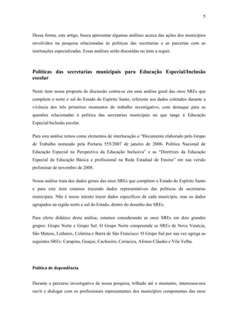 5

Dessa forma, este artigo, busca apresentar algumas análises acerca das ações dos municípios
envolvidos na pesquisa relacionadas às políticas das secretarias e as parcerias com as
instituições especializadas. Essas análises serão discutidas no item a seguir.

Políticas das secretarias municipais para Educação Especial/Inclusão
escolar
Neste item nossa proposta de discussão centra-se em uma análise geral das onze SREs que
compõem o norte e sul do Estado do Espírito Santo, referente aos dados coletados durante a
vivência dos três primeiros momentos do trabalho investigativo, com destaque para as
questões relacionadas à política das secretarias municipais no que tange à Educação
Especial/Inclusão escolar.
Para esta análise temos como elementos de interlocução o “Documento elaborado pelo Grupo
de Trabalho nomeado pela Portaria 555/2007 de janeiro de 2008- Política Nacional de
Educação Especial na Perspectiva da Educação Inclusiva” e as “Diretrizes da Educação
Especial da Educação Básica e profissional na Rede Estadual de Ensino” em sua versão
preliminar de novembro de 2008.
Nossa análise trata dos dados gerais das onze SREs que compõem o Estado do Espírito Santo
e para este item estamos trazendo dados representativos das políticas da secretarias
municipais. Não é nosso intento trazer dados específicos de cada município, mas os dados
agrupados na região norte e sul do Estado, dentro do desenho das SREs.
Para efeito didático desta análise, estamos considerando as onze SREs em dois grandes
grupos: Grupo Norte e Grupo Sul. O Grupo Norte compreende as SREs de Nova Venécia,
São Mateus, Linhares, Colatina e Barra de São Francisco. O Grupo Sul por sua vez agrega as
seguintes SREs: Carapina, Guaçui, Cachoeiro, Cariacica, Afonso Cláudio e Vila Velha.

Política de dependência
Durante o percurso investigativo de nossa pesquisa, trilhado até o momento, interessou-nos
ouvir e dialogar com os profissionais representantes dos municípios componentes das onze

 