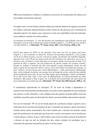 6

SREs para entendermos a política e a dinâmica no processo de escolarização dos alunos com
necessidades educacionais especiais.

Na região norte e sul do Estado coletamos dados que indicam políticas de algumas secretarias
em relação à educação especial/inclusão escolar a partir de uma parceria com a instituição de
educação especial. Em alguns casos a parceria se torna uma dependência total da instituição,
como podemos constatar nos trechos abaixo:
No momento no município “X” nós não fazemos esse atendimento especializado, nem na rede
municipal e nem na rede estadual que a gente trabalha também [...] A APAE que nos atende é
a de São Gabriel [...] (Município ”X” Grupo Norte, SRE- Nova Venécia, 2008, p.18).

Recebi dois alunos da APAE no ano passado, levei mais uns três ou quatro para fazer
triagem [...] nós recebemos os alunos lá, inclusive nós queremos agradecer a você, porque
ela levou os alunos lá para a escola, conversou comigo, nós fizemos um trabalho integrado,
uma parceria, certo? Só que na nossa escola nós não contamos com supervisor, sou só eu e a
diretora e nós recebemos a visita dela uma vez até agora, desde o ano passado até hoje. E eu
gostaria de dizer o seguinte, que nós professores do núcleo comum, nós estamos sozinhos,
porque na verdade as meninas não têm como atender a gente diretamente. Então nós não
temos o apoio de um supervisor direto conosco. Esses dois alunos são deficientes mentais, os
dois, inclusive vieram prontos para serem alfabetizados, e estão praticamente alfabetizados
hoje, estão realmente incluídos, tem um que toca na banda da escola, então foi um trabalho
muito gratificante para mim. Só que nos falta aquele apoio pedagógico, ainda está faltando.
Se eu não tivesse hoje vinte e cinco anos de alfabetização, eu estaria passando por maus
momentos. Mas graças a Deus a gente vai, a inclusão está acontecendo sim, pelo menos em
nosso município eu acredito que sim. (Município “M” Grupo Sul, SRE-Guaçui, 2008, p. 15)
O atendimento especializado no município “X” do norte do Estado a dependência se
caracteriza de forma bastante peculiar porque as escolas comuns dependem de uma instituição
que pertence a outro município, o que configura uma não garantia do poder público local das
condições necessárias para escolarização dos alunos com necessidades educacionais especiais.
No caso do município ”M” do sul do Estado apesar de a professora elogiar a parceria com a
instituição, há em sua fala uma denúncia de que o município não garante o apoio necessário à
inclusão desses alunos matriculados. Fica claro também que a iniciativa da inclusão escolar
parte dos profissionais da instituição que foram até a escola, conversaram com as professoras
e matricularam os alunos. O que o relato indica é que existe um esforço pessoal da professora
e diretora em agir em prol da inclusão dos dois alunos oriundos da instituição, mas o
município não apresenta uma política de apoio à escola comum.

 