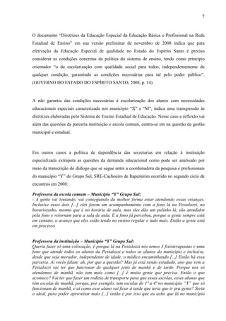 7

O documento “Diretrizes da Educação Especial da Educação Básica e Profissional na Rede
Estadual de Ensino” em sua versão preliminar de novembro de 2008 indica que para
efetivação da Educação Especial de qualidade no Estado do Espírito Santo é preciso
considerar as condições concretas da política do sistema de ensino, tendo como principio
orientador “o da escolarização com qualidade social para todos, independentemente de
qualquer condição, garantindo as condições necessárias para tal pelo poder público”.
(GOVERNO DO ESTADO DO ESPÍRITO SANTO, 2008, p. 14)

A não garantia das condições necessárias à escolarização dos alunos com necessidades
educacionais especiais caracterizada nos município “X” e “M”, indica uma transgressão às
diretrizes elaboradas pelo Sistema de Ensino Estadual de Educação. Nesse caso a reflexão vai
além das questões da parceria instituição e escola comum, centra-se em na questão de gestão
municipal e estadual.

Em outros casos a política de dependência das secretarias em relação à instituição
especializada extrapola as questões da demanda educacional como pode ser analisado por
meio da transcrição do diálogo que se segue entre a coordenadora da pesquisa e profissionais
do município “Y” do Grupo Sul, SRE-Cachoeiro de Itapemirim ocorrido no segundo ciclo de
encontros em 2008:
Professora da escola comum – Município “Y” Grupo Sul:
- A gente vai tentando, vai conseguindo da melhor forma estar atendendo essas crianças.
Inclusive esses dois [...] eles fazem um acompanhamento com a fono lá na Pestalozzi, no
horariozinho, mesmo que é no horário de aula, mas eles dão um pulinho lá, são atendidos
pela fono e retornam para a sala de aula. E a fono já percebeu, porque a gente sempre está
em contato, o avanço que eles estão tendo no ensino regular e tudo mais. Então a gente está
em processo.
Professora da instituição – Município “Y” Grupo Sul:
Queria fazer só uma colocação, é porque lá na Pestalozzi nós temos 3 fisioterapeutas e uma
fono que atende todos os alunos da Pestalozzi e todos os alunos do município e inclusive,
desde que seja morador, independente de idade, o médico encaminhando [...] Então há essa
parceria. Aí vocês falam: ah, por que a questão? Mas já está sendo estudado, ano que vem a
Pestalozzi vai ter que funcionar de qualquer jeito de manhã e de tarde. Porque nós só
atendemos de manhã, não tem mais como [...] é muita gente que precisa. Então o que
acontece? Vai ter que fazer um rodízio de transporte para que essas escolas, esses alunos que
têm escolas de manhã, porque, por exemplo, tem escolas de 1ª a 4ª no município “Y” que só
funcionam de manhã, e aí como esse aluno vai ficar à tarde que teria que ir pra gente? Seria
o ideal, para poder aproveitar mais [...] então é por isso que eu acho que lá no município

 