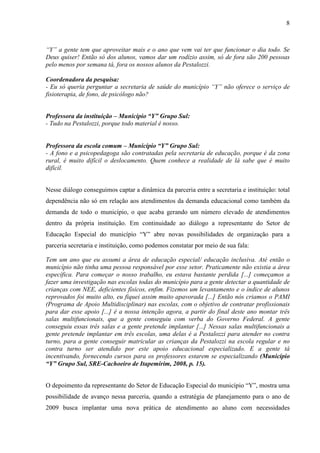 8

“Y” a gente tem que aproveitar mais e o ano que vem vai ter que funcionar o dia todo. Se
Deus quiser! Então só dos alunos, vamos dar um rodízio assim, só de fora são 200 pessoas
pelo menos por semana tá, fora os nossos alunos da Pestalozzi.
Coordenadora da pesquisa:
- Eu só queria perguntar a secretaria de saúde do município “Y” não oferece o serviço de
fisioterapia, de fono, de psicólogo não?
Professora da instituição – Município “Y” Grupo Sul:
- Tudo na Pestalozzi, porque todo material é nosso.

Professora da escola comum – Município “Y” Grupo Sul:
- A fono e a psicopedagoga são contratadas pela secretaria de educação, porque é da zona
rural, é muito difícil o deslocamento. Quem conhece a realidade de lá sabe que é muito
difícil.
Nesse diálogo conseguimos captar a dinâmica da parceria entre a secretaria e instituição: total
dependência não só em relação aos atendimentos da demanda educacional como também da
demanda de todo o município, o que acaba gerando um número elevado de atendimentos
dentro da própria instituição. Em continuidade ao diálogo a representante do Setor de
Educação Especial do município “Y” abre novas possibilidades de organização para a
parceria secretaria e instituição, como podemos constatar por meio de sua fala:
Tem um ano que eu assumi a área de educação especial/ educação inclusiva. Até então o
município não tinha uma pessoa responsável por esse setor. Praticamente não existia a área
específica. Para começar o nosso trabalho, eu estava bastante perdida [...] começamos a
fazer uma investigação nas escolas todas do município para a gente detectar a quantidade de
crianças com NEE, deficientes físicos, enfim. Fizemos um levantamento e o índice de alunos
reprovados foi muito alto, eu fiquei assim muito apavorada [...] Então nós criamos o PAMI
(Programa de Apoio Multidisciplinar) nas escolas, com o objetivo de contratar profissionais
para dar esse apoio [...] é a nossa intenção agora, a partir do final deste ano montar três
salas multifuncionais, que a gente conseguiu com verba do Governo Federal. A gente
conseguiu essas três salas e a gente pretende implantar [...] Nessas salas multifuncionais a
gente pretende implantar em três escolas, uma delas é a Pestalozzi para atender no contra
turno, para a gente conseguir matricular as crianças da Pestalozzi na escola regular e no
contra turno ser atendido por este apoio educacional especializado. E a gente tá
incentivando, fornecendo cursos para os professores estarem se especializando (Município
“Y” Grupo Sul, SRE-Cachoeiro de Itapemirim, 2008, p. 15).
O depoimento da representante do Setor de Educação Especial do município “Y”, mostra uma
possibilidade de avanço nessa parceria, quando a estratégia de planejamento para o ano de
2009 busca implantar uma nova prática de atendimento ao aluno com necessidades

 