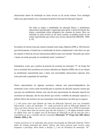9

educacionais dentro da instituição no turno inverso ao da escola comum. Essa estratégia
indica uma aproximação com a orientação da política Nacional de Educação Especial

Em todas as etapas e modalidades da educação básica, o atendimento
educacional especializado é organizado para apoiar o desenvolvimento dos
alunos, constituindo oferta obrigatória dos sistemas de ensino. Deve ser
realizado no turno inverso ao da classe comum, na própria escola ou em
centro especializado que realize esse serviço educacional (BRASIL, 2008,
p. 10).

Em análise do mesmo tema que estamos tratando neste artigo, Baptista (2008, p. 206) discorre
que historicamente o Estado tem se manifestado de forma complementar e não efetiva no que
diz respeito à oferta de serviços educacionais públicos para esse alunado “deixando que outros
o façam em modo que pode ser considerado muito ‘econômico’”.

Entendemos, assim, que a política de parceria da secretaria do município “Y” do Grupo Sul
tem se mostrado bem econômica nos termos indicados por Baptista (2008), não só em relação
ao atendimento especializado para o aluno com necessidades educacionais especiais, bem
como para toda a população do município.

Outros representantes de algumas secretarias indicam uma parceria/dependência das
instituições como a única saída encontrada para as questões da educação especial, mesmo que
seja para um atendimento mínimo, pois não há uma representação da educação especial nas
secretarias de educação, não há uma diretriz que oriente o trabalho da educação especial e a
política efetiva não acontece em seus municípios como destacamos nas falas que se seguem:
[...] não posso estar aqui falando em nome da Educação Especial, pois sou orientador
educacional, o único do município “F”, então precisam de mim na Educação Infantil e lá
estou, nas séries iniciais vou eu [...] mas nós temos uma parceria com a APAE do município
“Z” [...] temos duas salas de recursos que não têm recursos [...] em algum momento vamos
ter algum êxito, mas eu sempre saio da Secretaria de Educação no fim do meu dia com a
consciência de que o trabalho não foi construído (Município “Z” Grupo Sul, SRE-Afonso
Cláudio, 2008, p. 38).
A gente precisava ter no município uma pessoa encarregada da Educação Especial. Temos
aluno do sistema municipal que damos reforço, não temos pessoas para recurso como
terapeuta e psicólogo, deixa muito a desejar [...] nós da Pestalozzi do município “H”,

 