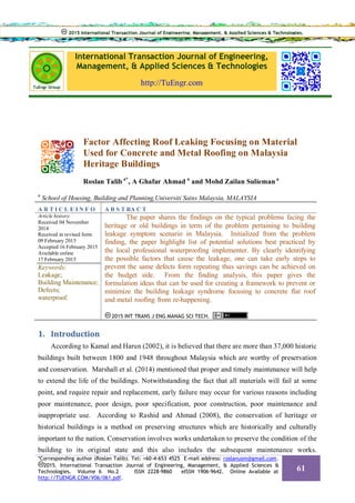 International Transaction Journal of Engineering,
Management, & Applied Sciences & Technologies
http://TuEngr.com
Factor Affecting Roof Leaking Focusing on Material
Used for Concrete and Metal Roofing on Malaysia
Heritage Buildings
Roslan Talib a*
, A Ghafar Ahmad a
and Mohd Zailan Sulieman a
a
School of Housing, Building and Planning,Universiti Sains Malaysia, MALAYSIA
A R T I C L E I N F O A B S T RA C T
Article history:
Received 04 November
2014
Received in revised form
09 February 2015
Accepted 16 February 2015
Available online
17 February 2015
Keywords:
Leakage;
Building Maintenance;
Defects;
waterproof.
The paper shares the findings on the typical problems facing the
heritage or old buildings in term of the problem pertaining to building
leakage symptom scenario in Malaysia. Initialized from the problem
finding, the paper highlight list of potential solutions best practiced by
the local professional waterproofing implementer. By clearly identifying
the possible factors that cause the leakage, one can take early steps to
prevent the same defects form repeating thus savings can be achieved on
the budget side. From the finding analysis, this paper gives the
formulation ideas that can be used for creating a framework to prevent or
minimize the building leakage syndrome focusing to concrete flat roof
and metal roofing from re-happening.
2015 INT TRANS J ENG MANAG SCI TECH.
1. Introduction
According to Kamal and Harun (2002), it is believed that there are more than 37,000 historic
buildings built between 1800 and 1948 throughout Malaysia which are worthy of preservation
and conservation. Marshall et al. (2014) mentioned that proper and timely maintenance will help
to extend the life of the buildings. Notwithstanding the fact that all materials will fail at some
point, and require repair and replacement, early failure may occur for various reasons including
poor maintenance, poor design, poor specification, poor construction, poor maintenance and
inappropriate use. According to Rashid and Ahmad (2008), the conservation of heritage or
historical buildings is a method on preserving structures which are historically and culturally
important to the nation. Conservation involves works undertaken to preserve the condition of the
building to its original state and this also includes the subsequent maintenance works.
2015 International Transaction Journal of Engineering, Management, & Applied Sciences & Technologies.
*Corresponding author (Roslan Talib). Tel: +60-4-653 4525 E-mail address: roslanusm@gmail.com.
2015. International Transaction Journal of Engineering, Management, & Applied Sciences &
Technologies. Volume 6 No.2 ISSN 2228-9860 eISSN 1906-9642. Online Available at
http://TUENGR.COM/V06/061.pdf.
61
 
