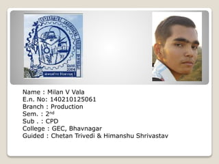 Name : Milan V Vala
E.n. No: 140210125061
Branch : Production
Sem. : 2nd
Sub . : CPD
College : GEC, Bhavnagar
Guided : Chetan Trivedi & Himanshu Shrivastav
 