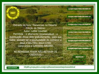 Extraído do livro: Mananciais no Deserto  -Edição do Milênio- Autor: Lettie Cowman Permitida - e altamente recomendável - a distribuição desse slide gratuitamente,  para que todos  possam ter a oportunidade de conhecer a Deus e seu Filho Jesus Cristo como único e suficiente Salvador. AO REPASSAR FAVOR NÃO RETIRAR OS CRÉDITOS SLIDE ANTERIOR http://br.groups.yahoo.com/group/lancandosementespeloscaminhos/ GRUPO LANÇANDO SEME NTES PELOS CAMINHOS 2007 CLIQUE AQUI PARA RECEBER NOVAS MENSAGENS DE EDIFICAÇÃO CLIQUE AQUI PARA RECEBER NOVAS MENSAGENS DE REFLEXÃO CLIQUE AQUI PARA RECEBER NOVOS VERSÍCULOS BÍBLICOS CLIQUE AQUI PARA RECEBER NOVOS SALMOS CLIQUE AQUI PARA RECEBER CAPÍTULOS DA BÍBLIA SAGRADA REINICIAR FINALIZAR CLIQUE AQUI PARA RECEBER CAPÍTULOS DO                             LIVRO DE JÓ 