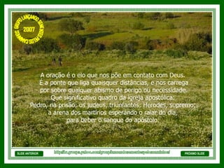 SLIDE ANTERIOR A oração é o elo que nos põe em contato com Deus. É a ponte que liga quaisquer distâncias, e nos carrega por sobre qualquer abismo de perigo ou necessidade. Que significativo quadro da igreja apostólica: Pedro, na prisão; os judeus, triunfantes; Herodes, supremo;  a arena dos martírios esperando o raiar do dia, para beber o sangue do apóstolo.  PRÓXIMO SLIDE http://br.groups.yahoo.com/group/lancandosementespeloscaminhos/ GRUPO LANÇANDO SEME NTES PELOS CAMINHOS 2007 