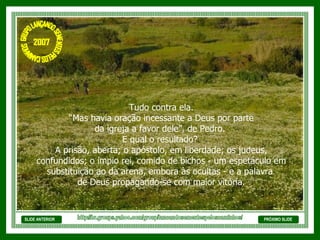 SLIDE ANTERIOR Tudo contra ela. “ Mas havia oração incessante a Deus por parte  da igreja a favor dele”, de Pedro.  E qual o resultado?  A prisão, aberta; o apóstolo, em liberdade; os judeus, confundidos; o ímpio rei, comido de bichos - um espetáculo em substituição ao da arena, embora às ocultas - e a palavra  de Deus propagando-se com maior vitória. PRÓXIMO SLIDE http://br.groups.yahoo.com/group/lancandosementespeloscaminhos/ GRUPO LANÇANDO SEME NTES PELOS CAMINHOS 2007 