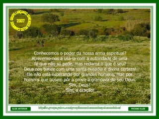 SLIDE ANTERIOR Conhecemos o poder da nossa arma espiritual? Atrevemo-nos a usá-la com a autoridade de uma  fé que não só pede, mas reclama o que é seu? Deus nos batize com uma santa ousadia e divina certeza! Ele não está esperando por grandes homens, mas por  homens que ousem pôr à prova a grandeza do seu Deus. Sim, Deus!  Sim, a oração! PRÓXIMO SLIDE http://br.groups.yahoo.com/group/lancandosementespeloscaminhos/ GRUPO LANÇANDO SEME NTES PELOS CAMINHOS 2007 
