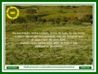 SLIDE ANTERIOR Na sua oração, tenha cuidado, acima de tudo, de não limitar  a Deus; não só por incredulidade, mas por imaginar que  já sabe o que ele pode fazer.  Espere coisas inesperadas, além de tudo o que  pedimos ou pensamos.  PRÓXIMO SLIDE http://br.groups.yahoo.com/group/lancandosementespeloscaminhos/ GRUPO LANÇANDO SEME NTES PELOS CAMINHOS 2007 