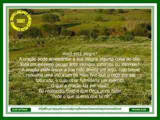SLIDE ANTERIOR Você está alegre?  A oração pode acrescentar à sua alegria alguma coisa do céu.  Está em extremo perigo ante inimigos externos ou internos?  A oração pode trazer à sua mão direita um anjo, cujo toque reduziria uma mó a um pó mais fino que o trigo por ela triturado, e cujo olhar fulminaria um exército.  O que a oração faz por você?  Eu respondo: tudo o que Deus pode fazer. “ Pede o que queres que te dê”. PRÓXIMO SLIDE http://br.groups.yahoo.com/group/lancandosementespeloscaminhos/ GRUPO LANÇANDO SEME NTES PELOS CAMINHOS 2007 