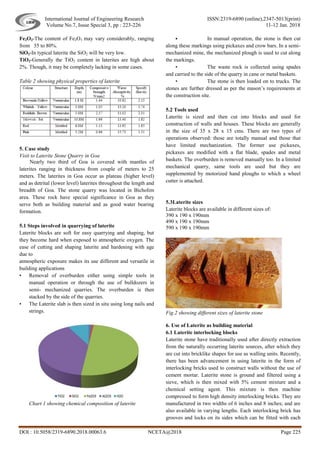International Journal of Engineering Research ISSN:2319-6890 (online),2347-5013(print)
Volume No.7, Issue Special 3, pp : 223-226 11-12 Jan. 2018
DOI : 10.5058/2319-6890.2018.00063.6 NCETA@2018 Page 225
Fe2O3-The content of Fe2O3 may vary considerably, ranging
from 35 to 80%.
SiO2-In typical laterite the SiO2 will be very low.
TiO2-Generally the TiO2 content in laterites are high about
2%. Though, it may be completely lacking in some cases.
Table 2 showing physical properties of laterite
5. Case study
Visit to Laterite Stone Quarry in Goa
Nearly two third of Goa is covered with mantles of
laterites ranging in thickness from couple of meters to 25
meters. The laterites in Goa occur as plateau (higher level)
and as detrital (lower level) laterites throughout the length and
breadth of Goa. The stone quarry was located in Bicholim
area. These rock have special significance in Goa as they
serve both as building material and as good water bearing
formation.
5.1 Steps involved in quarrying of laterite
Laterite blocks are soft for easy quarrying and shaping, but
they become hard when exposed to atmospheric oxygen. The
ease of cutting and shaping laterite and hardening with age
due to
atmospheric exposure makes its use different and versatile in
building applications
• Removal of overburden either using simple tools in
manual operation or through the use of bulldozers in
semi- mechanized quarries. The overburden is then
stacked by the side of the quarries.
• The Laterite slab is then sized in situ using long nails and
strings.
Chart 1 showing chemical composition of laterite
 In manual operation, the stone is then cut
along these markings using pickaxes and crow bars. In a semi-
mechanized mine, the mechanized plough is used to cut along
the markings.
• The waste rock is collected using spades
and carried to the side of the quarry in cane or metal baskets.
• The stone is then loaded on to trucks. The
stones are further dressed as per the mason’s requirements at
the construction site.
5.2 Tools used
Laterite is sized and then cut into blocks and used for
construction of walls and houses. These blocks are generally
in the size of 35 x 28 x 15 cms. There are two types of
operations observed: those are totally manual and those that
have limited mechanization. The former use pickaxes,
pickaxes are modified with a flat blade, spades and metal
baskets. The overburden is removed manually too. In a limited
mechanical quarry, same tools are used but they are
supplemented by motorized hand ploughs to which a wheel
cutter is attached.
5.3Laterite sizes
Laterite blocks are available in different sizes of:
390 x 190 x 190mm
490 x 190 x 190mm
590 x 190 x 190mm
Fig.2 showing different sizes of laterite stone
6. Use of Laterite as building material
6.1 Laterite interlocking blocks
Laterite stone have traditionally used after directly extraction
from the naturally occurring laterite sources, after which they
are cut into bricklike shapes for use as walling units. Recently,
there has been advancement in using laterite in the form of
interlocking bricks used to construct walls without the use of
cement mortar. Laterite stone is ground and filtered using a
sieve, which is then mixed with 5% cement mixture and a
chemical setting agent. This mixture is then machine
compressed to form high density interlocking bricks. They are
manufactured in two widths of 6 inches and 8 inches; and are
also available in varying lengths. Each interlocking brick has
grooves and locks on its sides which can be fitted with each
 