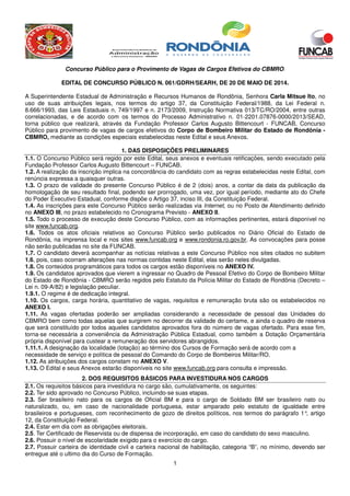 Concurso Público para o Provimento de Vagas de Cargos Efetivos do CBMRO.
1
EDITAL DE CONCURSO PÚBLICO N. 061/GDRH/SEARH, DE 20 DE MAIO DE 2014.
A Superintendente Estadual de Administração e Recursos Humanos de Rondônia, Senhora Carla Mitsue Ito, no
uso de suas atribuições legais, nos termos do artigo 37, da Constituição Federal/1988, da Lei Federal n.
8.666/1993, das Leis Estaduais n. 749/1997 e n. 2173/2009, Instrução Normativa 013/TC/RO/2004, entre outras
correlacionadas, e de acordo com os termos do Processo Administrativo n. 01-2201.07876-0000/2013/SEAD,
torna público que realizará, através da Fundação Professor Carlos Augusto Bittencourt - FUNCAB, Concurso
Público para provimento de vagas de cargos efetivos do Corpo de Bombeiro Militar do Estado de Rondônia -
CBMRO, mediante as condições especiais estabelecidas neste Edital e seus Anexos.
1. DAS DISPOSIÇÕES PRELIMINARES
1.1. O Concurso Público será regido por este Edital, seus anexos e eventuais retificações, sendo executado pela
Fundação Professor Carlos Augusto Bittencourt – FUNCAB.
1.2. A realização da inscrição implica na concordância do candidato com as regras estabelecidas neste Edital, com
renúncia expressa a quaisquer outras.
1.3. O prazo de validade do presente Concurso Público é de 2 (dois) anos, a contar da data da publicação da
homologação de seu resultado final, podendo ser prorrogado, uma vez, por igual período, mediante ato do Chefe
do Poder Executivo Estadual, conforme dispõe o Artigo 37, inciso III, da Constituição Federal.
1.4. As inscrições para este Concurso Público serão realizadas via Internet, ou no Posto de Atendimento definido
no ANEXO III, no prazo estabelecido no Cronograma Previsto - ANEXO II.
1.5. Todo o processo de execução deste Concurso Público, com as informações pertinentes, estará disponível no
site www.funcab.org.
1.6. Todos os atos oficiais relativos ao Concurso Público serão publicados no Diário Oficial do Estado de
Rondônia, na imprensa local e nos sites www.funcab.org e www.rondonia.ro.gov.br. As convocações para posse
não serão publicadas no site da FUNCAB.
1.7. O candidato deverá acompanhar as notícias relativas a este Concurso Público nos sites citados no subitem
1.6, pois, caso ocorram alterações nas normas contidas neste Edital, elas serão neles divulgadas.
1.8. Os conteúdos programáticos para todos os cargos estão disponíveis no ANEXO IV.
1.9. Os candidatos aprovados que vierem a ingressar no Quadro de Pessoal Efetivo do Corpo de Bombeiro Militar
do Estado de Rondônia - CBMRO serão regidos pelo Estatuto da Polícia Militar do Estado de Rondônia (Decreto –
Lei n. 09-A/82) e legislação peculiar.
1.9.1. O regime é de dedicação integral.
1.10. Os cargos, carga horária, quantitativo de vagas, requisitos e remuneração bruta são os estabelecidos no
ANEXO I.
1.11. As vagas ofertadas poderão ser ampliadas considerando a necessidade de pessoal das Unidades do
CBMRO bem como todas aquelas que surgirem no decorrer da validade do certame, e ainda o quadro de reserva
que será constituído por todos aqueles candidatos aprovados fora do número de vagas ofertado. Para esse fim,
torna-se necessária a conveniência da Administração Pública Estadual, como também a Dotação Orçamentária
própria disponível para custear a remuneração dos servidores abrangidos.
1.11.1. A designação da localidade (lotação) ao término dos Cursos de Formação será de acordo com a
necessidade de serviço e política de pessoal do Comando do Corpo de Bombeiros Militar/RO.
1.12. As atribuições dos cargos constam no ANEXO V.
1.13. O Edital e seus Anexos estarão disponíveis no site www.funcab.org para consulta e impressão.
2. DOS REQUISITOS BÁSICOS PARA INVESTIDURA NOS CARGOS
2.1. Os requisitos básicos para investidura no cargo são, cumulativamente, os seguintes:
2.2. Ter sido aprovado no Concurso Público, incluindo-se suas etapas.
2.3. Ser brasileiro nato para os cargos de Oficial BM e para o cargo de Soldado BM ser brasileiro nato ou
naturalizado, ou, em caso de nacionalidade portuguesa, estar amparado pelo estatuto de igualdade entre
brasileiros e portugueses, com reconhecimento de gozo de direitos políticos, nos termos do parágrafo 1°, artigo
12, da Constituição Federal.
2.4. Estar em dia com as obrigações eleitorais.
2.5. Ter Certificado de Reservista ou de dispensa de incorporação, em caso do candidato do sexo masculino.
2.6. Possuir o nível de escolaridade exigido para o exercício do cargo.
2.7. Possuir carteira de identidade civil e carteira nacional de habilitação, categoria “B”, no mínimo, devendo ser
entregue até o ultimo dia do Curso de Formação.
 