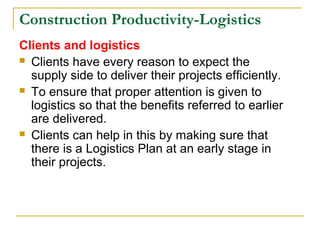 Construction Productivity-Logistics
Clients and logistics
 Clients have every reason to expect the
supply side to deliver their projects efficiently.
 To ensure that proper attention is given to
logistics so that the benefits referred to earlier
are delivered.
 Clients can help in this by making sure that
there is a Logistics Plan at an early stage in
their projects.
 