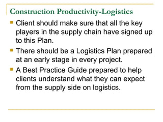 Construction Productivity-Logistics
 Client should make sure that all the key
players in the supply chain have signed up
to this Plan.
 There should be a Logistics Plan prepared
at an early stage in every project.
 A Best Practice Guide prepared to help
clients understand what they can expect
from the supply side on logistics.
 