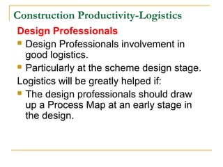 Construction Productivity-Logistics
Design Professionals
 Design Professionals involvement in
good logistics.
 Particularly at the scheme design stage.
Logistics will be greatly helped if:
 The design professionals should draw
up a Process Map at an early stage in
the design.
 