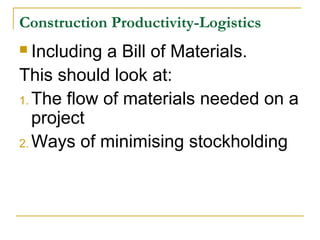Construction Productivity-Logistics
 Including a Bill of Materials.
This should look at:
1. The flow of materials needed on a
project
2. Ways of minimising stockholding
 