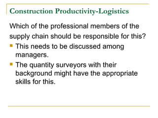 Construction Productivity-Logistics
Which of the professional members of the
supply chain should be responsible for this?
 This needs to be discussed among
managers.
 The quantity surveyors with their
background might have the appropriate
skills for this.
 
