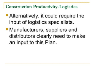 Construction Productivity-Logistics
 Alternatively, it could require the
input of logistics specialists.
 Manufacturers, suppliers and
distributors clearly need to make
an input to this Plan.
 