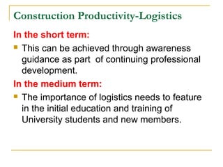 Construction Productivity-Logistics
In the short term:
 This can be achieved through awareness
guidance as part of continuing professional
development.
In the medium term:
 The importance of logistics needs to feature
in the initial education and training of
University students and new members.
 
