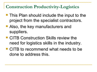 Construction Productivity-Logistics
 This Plan should include the input to the
project from the specialist contractors.
 Also, the key manufacturers and
suppliers.
 CITB Construction Skills review the
need for logistics skills in the industry.
 CITB to recommend what needs to be
done to address this.
 