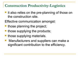 Construction Productivity-Logistics
 it also relies on the pre-planning of those on
the construction site.
Effective communication amongst:
 those planning the project;
 those supplying the products;
 those supplying materials.
 Manufacturers and suppliers can make a
significant contribution to the efficiency.
 