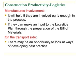 Construction Productivity-Logistics
Manufactures involvement:
 It will help if they are involved early enough in
the process.
 If they can make an input to the Logistics
Plan through the preparation of the Bill of
Materials.
On the transport side:
 There may be an opportunity to look at ways
of developing best practice.
 