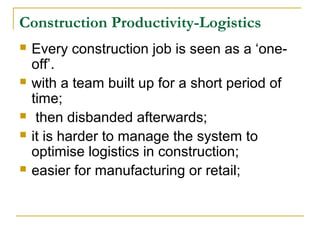 Construction Productivity-Logistics
 Every construction job is seen as a ‘one-
off’.
 with a team built up for a short period of
time;
 then disbanded afterwards;
 it is harder to manage the system to
optimise logistics in construction;
 easier for manufacturing or retail;
 