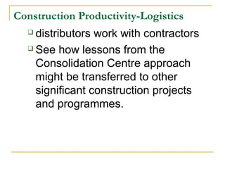 Construction Productivity-Logistics
 distributors work with contractors
 See how lessons from the
Consolidation Centre approach
might be transferred to other
significant construction projects
and programmes.
 