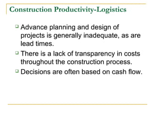 Construction Productivity-Logistics
 Advance planning and design of
projects is generally inadequate, as are
lead times.
 There is a lack of transparency in costs
throughout the construction process.
 Decisions are often based on cash flow.
 