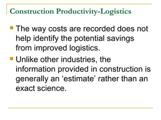 Construction Productivity-Logistics
 The way costs are recorded does not
help identify the potential savings
from improved logistics.
 Unlike other industries, the
information provided in construction is
generally an ‘estimate’ rather than an
exact science.
 