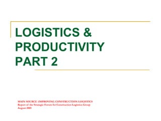 MAIN SOURCE :IMPROVING CONSTRUCTION LOGISTICS
Report of the Strategic Forum for Construction Logistics Group
August 2005
LOGISTICS &
PRODUCTIVITY
PART 2
 