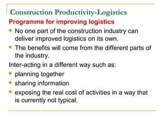 Construction Productivity-Logistics
Programme for improving logistics
 No one part of the construction industry can
deliver improved logistics on its own.
 The benefits will come from the different parts of
the industry.
Inter-acting in a different way such as:
 planning together
 sharing information
 exposing the real cost of activities in a way that
is currently not typical.
 