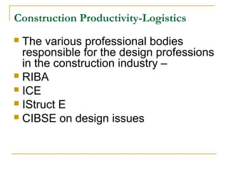 Construction Productivity-Logistics
 The various professional bodies
responsible for the design professions
in the construction industry –
 RIBA
 ICE
 IStruct E
 CIBSE on design issues
 