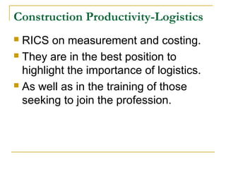 Construction Productivity-Logistics
 RICS on measurement and costing.
 They are in the best position to
highlight the importance of logistics.
 As well as in the training of those
seeking to join the profession.
 