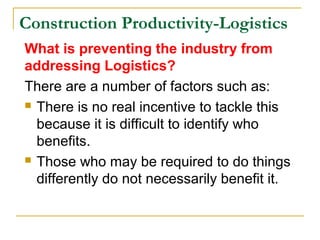 Construction Productivity-Logistics
What is preventing the industry from
addressing Logistics?
There are a number of factors such as:
 There is no real incentive to tackle this
because it is difficult to identify who
benefits.
 Those who may be required to do things
differently do not necessarily benefit it.
 