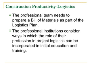 Construction Productivity-Logistics
 The professional team needs to
prepare a Bill of Materials as part of the
Logistics Plan.
 The professional institutions consider
ways in which the role of their
profession in project logistics can be
incorporated in initial education and
training.
 
