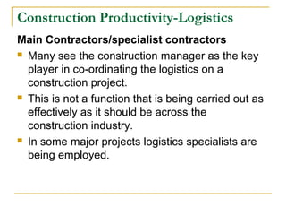Construction Productivity-Logistics
Main Contractors/specialist contractors
 Many see the construction manager as the key
player in co-ordinating the logistics on a
construction project.
 This is not a function that is being carried out as
effectively as it should be across the
construction industry.
 In some major projects logistics specialists are
being employed.
 