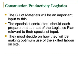 Construction Productivity-Logistics
 The Bill of Materials will be an important
input to this.
 The specialist contractors should each
prepare that sub-set of the Logistics Plan
relevant to their specialist input.
 They must decide on how they will be
making optimum use of the skilled labour
on site.
 