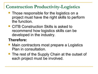 Construction Productivity-Logistics
 Those responsible for the logistics on a
project must have the right skills to perform
the function.
 CITB Construction Skills is asked to
recommend how logistics skills can be
developed in the industry.
Therefore:
 Main contractors most prepare a Logistics
Plan in consultation.
 The rest of the Supply Chain at the outset of
each project must be involved.
 