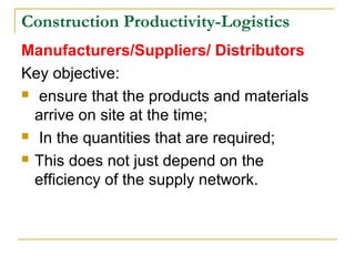 Construction Productivity-Logistics
Manufacturers/Suppliers/ Distributors
Key objective:
 ensure that the products and materials
arrive on site at the time;
 In the quantities that are required;
 This does not just depend on the
efficiency of the supply network.
 