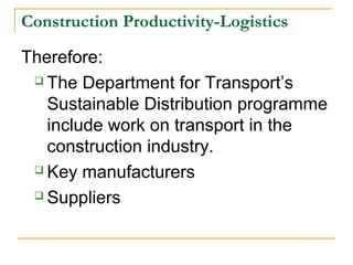Construction Productivity-Logistics
Therefore:
 The Department for Transport’s
Sustainable Distribution programme
include work on transport in the
construction industry.
 Key manufacturers
 Suppliers
 