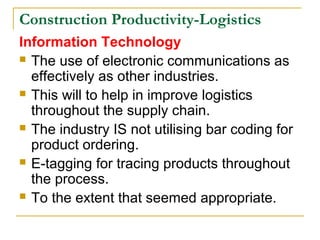 Construction Productivity-Logistics
Information Technology
 The use of electronic communications as
effectively as other industries.
 This will to help in improve logistics
throughout the supply chain.
 The industry IS not utilising bar coding for
product ordering.
 E-tagging for tracing products throughout
the process.
 To the extent that seemed appropriate.
 