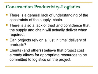 Construction Productivity-Logistics
 There is a general lack of understanding of the
constraints of the supply chain.
 There is also a lack of trust and confidence that
the supply and chain will actually deliver when
required.
 Can projects rely on a ‘just in time’ delivery of
products?
 Clients (and others) believe that project cost
already allows for appropriate resources to be
committed to logistics on the project.
 