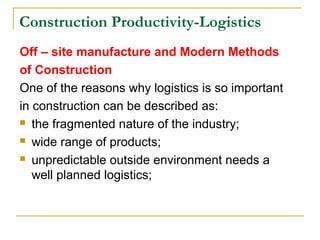 Construction Productivity-Logistics
Off – site manufacture and Modern Methods
of Construction
One of the reasons why logistics is so important
in construction can be described as:
 the fragmented nature of the industry;
 wide range of products;
 unpredictable outside environment needs a
well planned logistics;
 