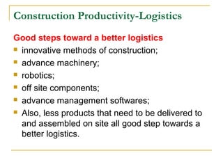 Construction Productivity-Logistics
Good steps toward a better logistics
 innovative methods of construction;
 advance machinery;
 robotics;
 off site components;
 advance management softwares;
 Also, less products that need to be delivered to
and assembled on site all good step towards a
better logistics.
 
