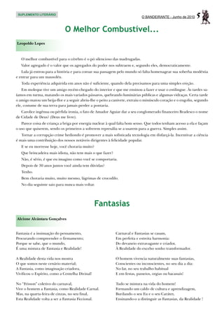 SUPLEMENTO LITERÁRIO
                                                                            O BANDEIRANTE - Junho de 2010     5
                             O Melhor Combustível...
Leopoldo Lopes



   O melhor combustível para o cérebro é o pó silencioso das madrugadas.
   Valor agregado é o valor que os agregados do poder nos subtraem e, segundo eles, democraticamente.
   Lula já entrou para a história e para coroar sua passagem pelo mundo só falta homenagear sua soberba modéstia
e entrar para um mausoléu.
   Toda experiência adquirida em anos não é suficiente, quando dela precisamos para uma simples ereção.
    Em moleque tive um amigo recém-chegado do interior e que me ensinou a fazer e usar o estilingue. Às tardes sa-
íamos em turma, matando os mais variados pássaros, quebrando luminárias públicas e algumas vidraças. Certa tarde
o amigo matou um beija-flor e a seguir abriu-lhe o peito a canivete, extraiu o minúsculo coração e o engoliu, segundo
ele, costume de sua terra para jamais perder a pontaria.
   Carolice ingênua ou pérfida ironia, o fato de Amador Aguiar dar a seu conglomerado financeiro Bradesco o nome
de Cidade de Deus? (Deus me livre).
   Parece coisa de criança a briga por energia nuclear à qual falta bom senso. Que todos tenham acesso a ela e façam
o uso que quiserem, sendo os primeiros a sofrerem represália se a usarem para a guerra. Simples assim.
   Tornar a corrupção crime hediondo é promover a mais sofisticada tecnologia em disfarçá-la. Incentivar a ciência
é mais uma contribuição dos nossos notáveis dirigentes à felicidade popular.
   E se eu morresse hoje, você choraria muito?
   Que brincadeira mais idiota, não tem mais o que fazer?
   Não, é sério, é que eu imagino como você se comportaria.
   Depois de 30 anos juntos você ainda tem dúvidas?
   Tenho.
   Bem choraria muito, muito mesmo, lágrimas de crocodilo.
   No dia seguinte saio para nunca mais voltar.




                                                 Fantasias
Alcione Alcântara Gonçalves


Fantasia é a insinuação do pensamento,                      Carnaval e Fantasias se casam,
Procurando compreender o firmamento;                        Em perfeita e estreita harmonia:
Porque se sabe, que o mundo,                                Do devaneio extravagante e criador,
É uma mistura de Fantasia e Realidade!                      À Realidade do excelso sonho transformador.

A Realidade desta vida nos mostra                           O homem vivencia naturalmente suas fantasias,
O que somos neste cenário material;                         Conscientes ou inconscientes, no seu dia a dia:
A Fantasia, como imaginação criadora,                       No lar, no seu trabalho habitual
Vivificou o Espírito, como a Centelha Divinal!              E em festas, passeios, orgias ou bacanais!

No “Frisson” coletivo do carnaval,                          Tudo se mistura na vida do homem!
Vive o homem a Fantasia, como Realidade Carnal.             Formando um caldo de cultura e aprendizagem,
Mas, na quarta-feira de cinzas, no seu final,               Burilando o seu Eu e o seu Caráter,
Esta Realidade volta a ser a Fantasia Ficcional.            Ensinando-o a distinguir as Fantasias, da Realidade !
 